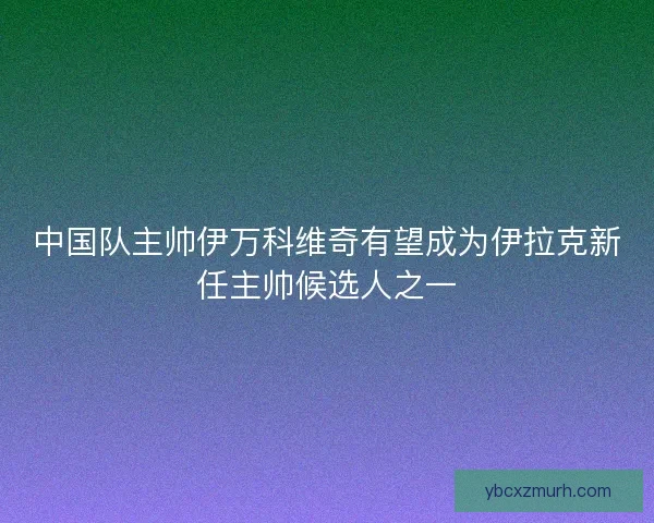 中国队主帅伊万科维奇有望成为伊拉克新任主帅候选人之一