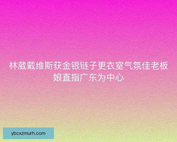 林葳戴维斯获金银链子更衣室气氛佳老板娘直指广东为中心
