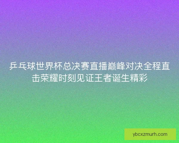 乒乓球世界杯总决赛直播巅峰对决全程直击荣耀时刻见证王者诞生精彩