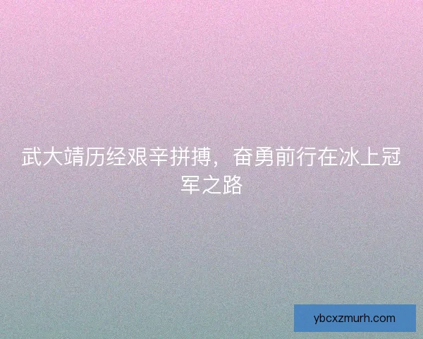 武大靖历经艰辛拼搏,奋勇前行在冰上冠军之路 武大靖历经艰辛拼搏,奋勇前行在冰上冠军之路