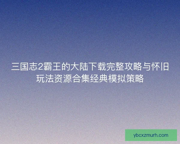 三国志2霸王的大陆下载完整攻略与怀旧玩法资源合集经典模拟策略 三国志2霸王的大陆下载完整攻略与怀旧玩法资源合集经典模拟策略