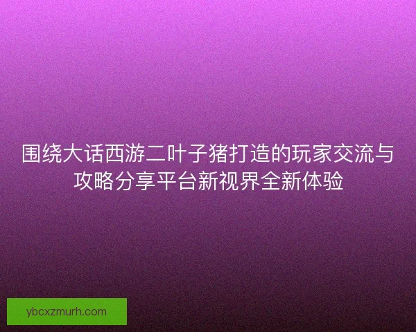 围绕大话西游二叶子猪打造的玩家交流与攻略分享平台新视界全新体验 围绕大话西游二叶子猪打造的玩家交流与攻略分享平台新视界全新体验