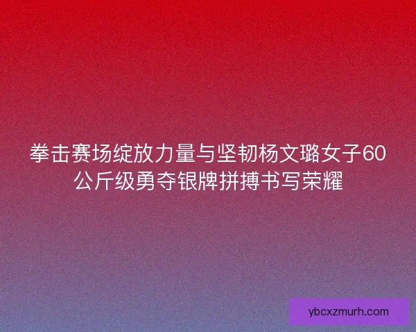 拳击赛场绽放力量与坚韧杨文璐女子60公斤级勇夺银牌拼搏书写荣耀 拳击赛场绽放力量与坚韧杨文璐女子60公斤级勇夺银牌拼搏书写荣耀