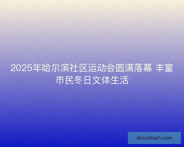 2025年哈尔滨社区运动会圆满落幕 丰富市民冬日文体生活