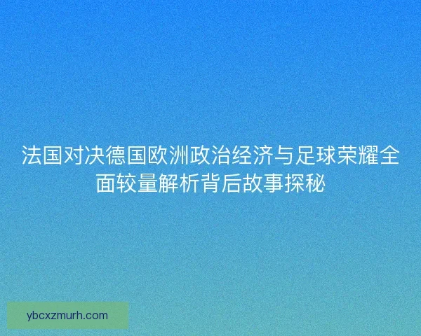 法国对决德国欧洲政治经济与足球荣耀全面较量解析背后故事探秘
