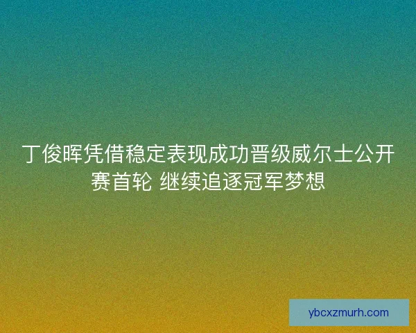 丁俊晖凭借稳定表现成功晋级威尔士公开赛首轮 继续追逐冠军梦想
