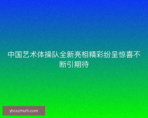 中国艺术体操队全新亮相精彩纷呈惊喜不断引期待