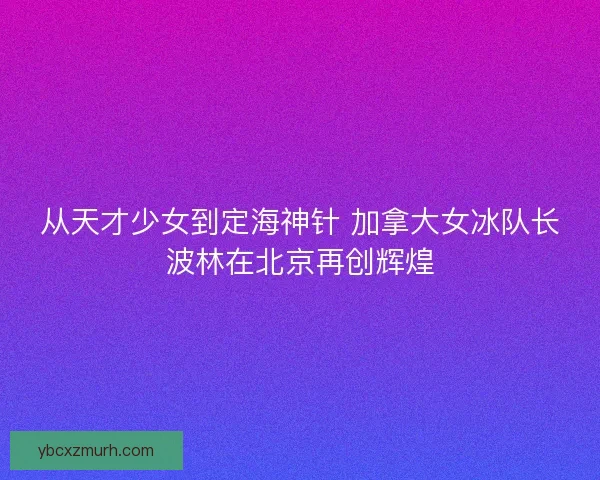 从天才少女到定海神针 加拿大女冰队长波林在北京再创辉煌