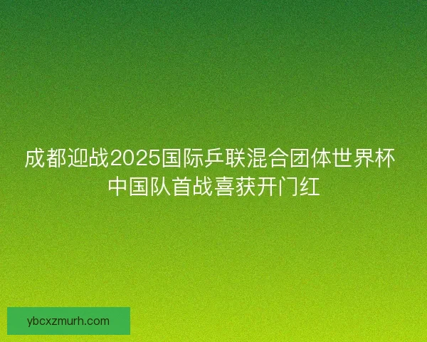 成都迎战2025国际乒联混合团体世界杯 中国队首战喜获开门红 成都迎战2025国际乒联混合团体世界杯 中国队首战喜获开门红