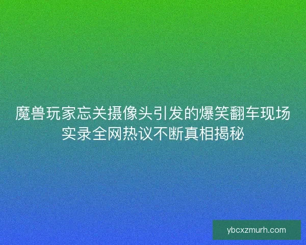 魔兽玩家忘关摄像头引发的爆笑翻车现场实录全网热议不断真相揭秘 魔兽玩家忘关摄像头引发的爆笑翻车现场实录全网热议不断真相揭秘