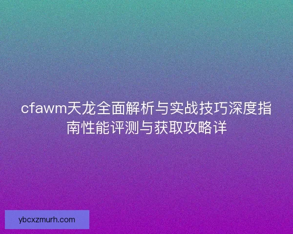 cfawm天龙全面解析与实战技巧深度指南性能评测与获取攻略详 cfawm天龙全面解析与实战技巧深度指南性能评测与获取攻略详