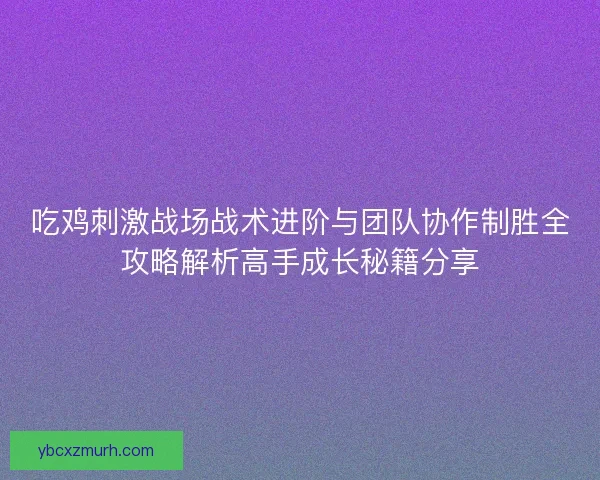 吃鸡刺激战场战术进阶与团队协作制胜全攻略解析高手成长秘籍分享