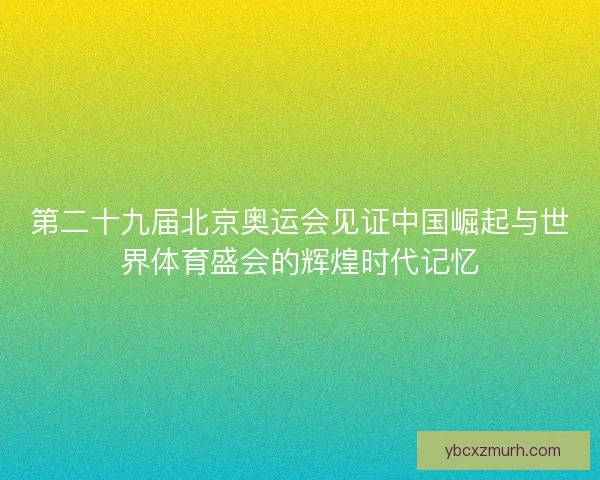 第二十九届北京奥运会见证中国崛起与世界体育盛会的辉煌时代记忆