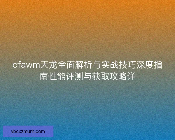 cfawm天龙全面解析与实战技巧深度指南性能评测与获取攻略详
