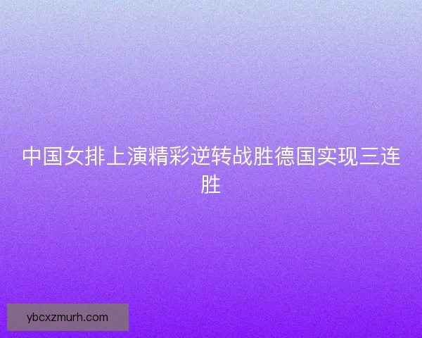 中国女排上演精彩逆转战胜德国实现三连胜 中国女排上演精彩逆转战胜德国实现三连胜