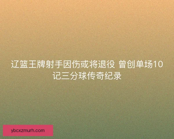 辽篮王牌射手因伤或将退役 曾创单场10记三分球传奇纪录 辽篮王牌射手因伤或将退役 曾创单场10记三分球传奇纪录