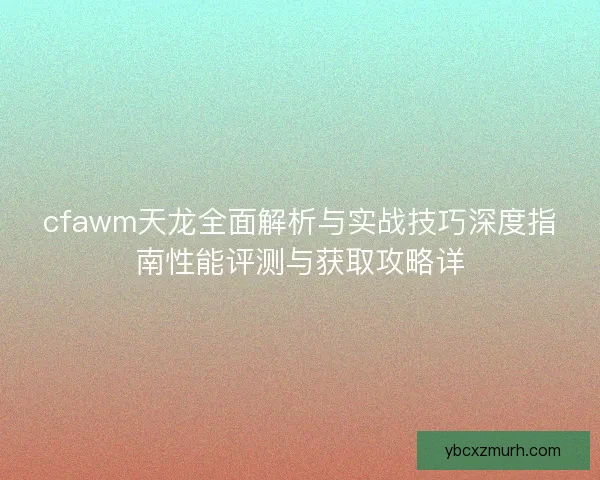 cfawm天龙全面解析与实战技巧深度指南性能评测与获取攻略详 cfawm天龙全面解析与实战技巧深度指南性能评测与获取攻略详