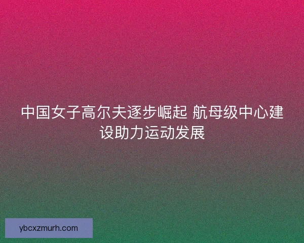 中国女子高尔夫逐步崛起 航母级中心建设助力运动发展 中国女子高尔夫逐步崛起 航母级中心建设助力运动发展