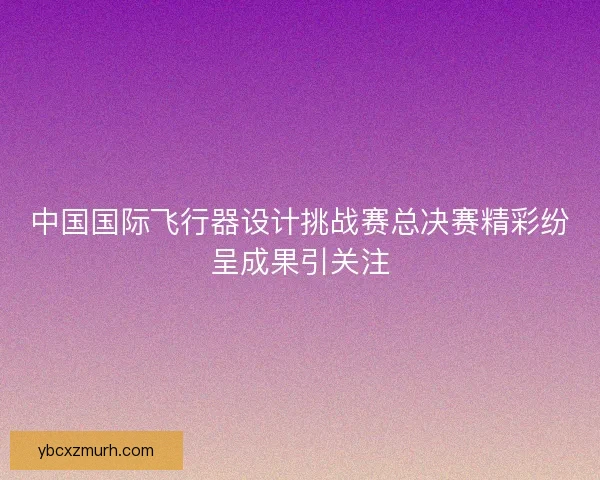 中国国际飞行器设计挑战赛总决赛精彩纷呈成果引关注 中国国际飞行器设计挑战赛总决赛精彩纷呈成果引关注