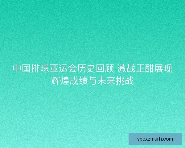 中国排球亚运会历史回顾 激战正酣展现辉煌成绩与未来挑战