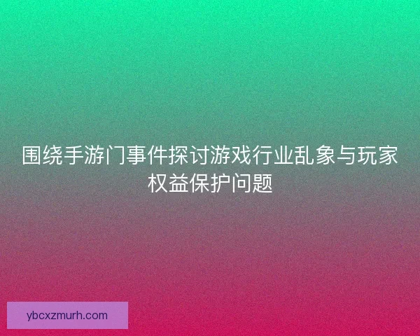 围绕手游门事件探讨游戏行业乱象与玩家权益保护问题