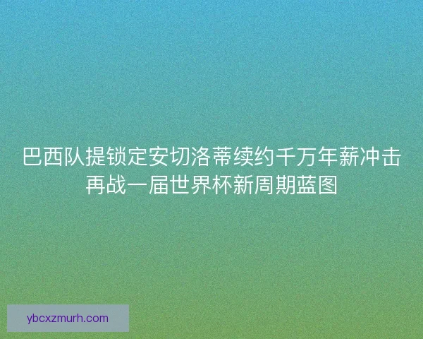 巴西队提锁定安切洛蒂续约千万年薪冲击再战一届世界杯新周期蓝图 巴西队提锁定安切洛蒂续约千万年薪冲击再战一届世界杯新周期蓝图