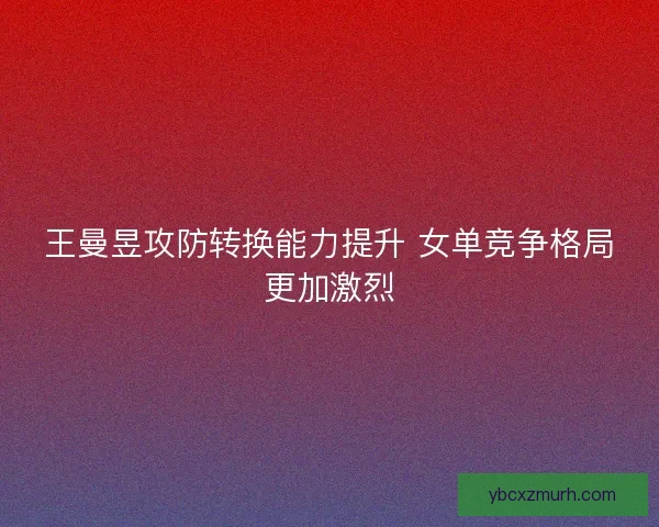 王曼昱攻防转换能力提升 女单竞争格局更加激烈 王曼昱攻防转换能力提升 女单竞争格局更加激烈