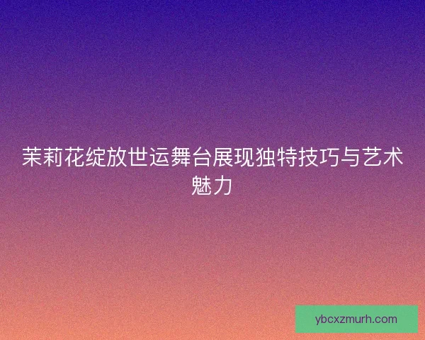 茉莉花绽放世运舞台展现独特技巧与艺术魅力 茉莉花绽放世运舞台展现独特技巧与艺术魅力