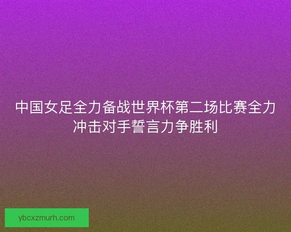 中国女足全力备战世界杯第二场比赛全力冲击对手誓言力争胜利 中国女足全力备战世界杯第二场比赛全力冲击对手誓言力争胜利